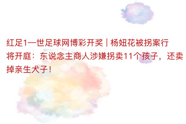 红足1—世足球网博彩开奖 | 杨妞花被拐案行将开庭：东说念主商人涉嫌拐卖11个孩子，还卖掉亲生犬子！