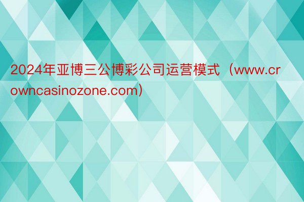 2024年亚博三公博彩公司运营模式(www.crowncasinozone.com)