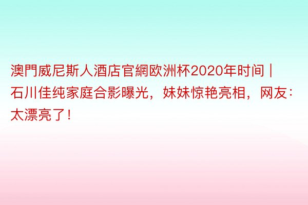 澳門威尼斯人酒店官網欧洲杯2020年时间 | 石川佳纯家庭合影曝光，妹妹惊艳亮相，网友：太漂亮了！