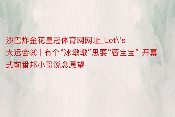 沙巴炸金花皇冠体育网网址_Let's 大运会⑧ | 有个“冰墩墩”思要“蓉宝宝” 开幕式前番邦小哥说念愿望