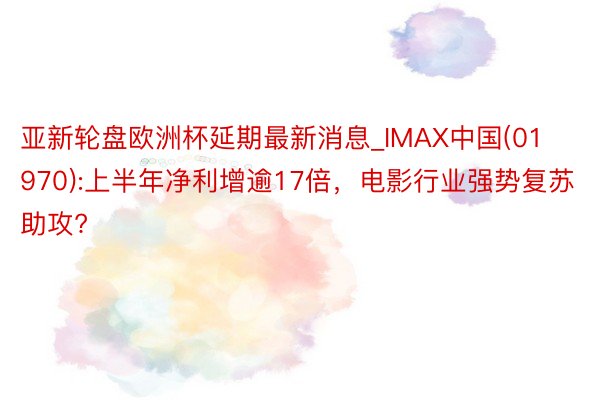 亚新轮盘欧洲杯延期最新消息_IMAX中国(01970):上半年净利增逾17倍，电影行业强势复苏助攻?