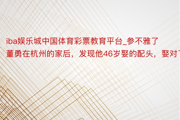 iba娱乐城中国体育彩票教育平台_参不雅了董勇在杭州的家后，发现他46岁娶的配头，娶对了