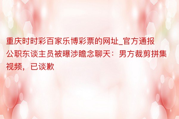 重庆时时彩百家乐博彩票的网址_官方通报公职东谈主员被曝涉瞻念聊天：男方裁剪拼集视频，已谈歉