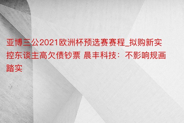 亚博三公2021欧洲杯预选赛赛程_拟购新实控东谈主高欠债钞票 晨丰科技：不影响规画踏实