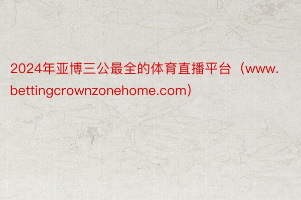 2024年亚博三公最全的体育直播平台（www.bettingcrownzonehome.com）