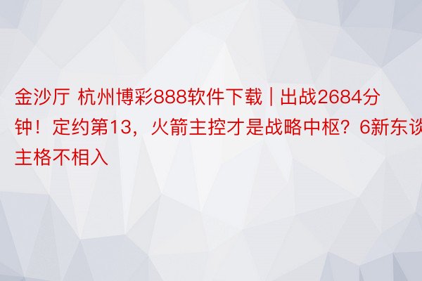 金沙厅 杭州博彩888软件下载 | 出战2684分钟！定约第13，火箭主控才是战略中枢？6新东谈主格不相入