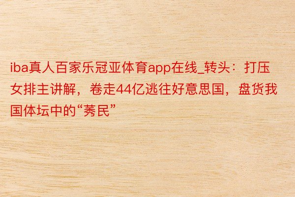 iba真人百家乐冠亚体育app在线_转头：打压女排主讲解，卷走44亿逃往好意思国，盘货我国体坛中的“莠民”