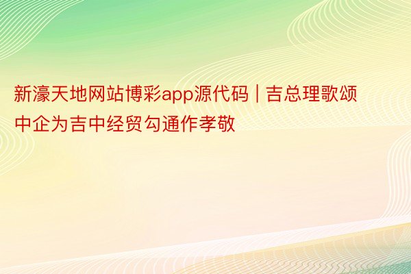 新濠天地网站博彩app源代码 | 吉总理歌颂中企为吉中经贸勾通作孝敬