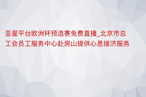 亚星平台欧洲杯预选赛免费直播_北京市总工会员工服务中心赴房山提供心思接济服务