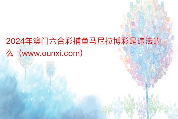 2024年澳门六合彩捕鱼马尼拉博彩是违法的么（www.ounxi.com）