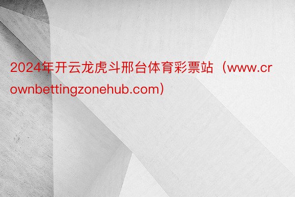 2024年开云龙虎斗邢台体育彩票站（www.crownbettingzonehub.com）