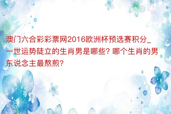 澳门六合彩彩票网2016欧洲杯预选赛积分_一世运势陡立的生肖男是哪些? 哪个生肖的男东说念主最熬煎?