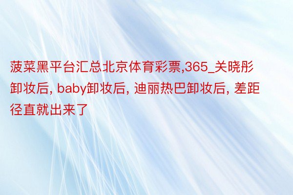菠菜黑平台汇总北京体育彩票,365_关晓彤卸妆后, baby卸妆后, 迪丽热巴卸妆后, 差距径直就出来了