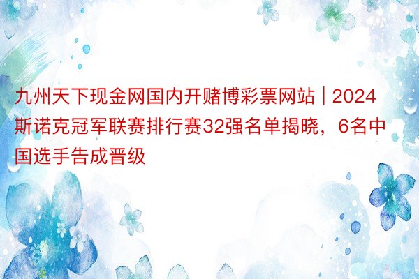 九州天下现金网国内开赌博彩票网站 | 2024斯诺克冠军联赛排行赛32强名单揭晓，6名中国选手告成晋级
