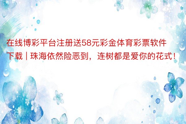 在线博彩平台注册送58元彩金体育彩票软件下载 | 珠海依然险恶到，连树都是爱你的花式！