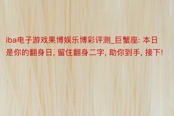 iba电子游戏果博娱乐博彩评测_巨蟹座: 本日是你的翻身日, 留住翻身二字, 助你到手, 接下!