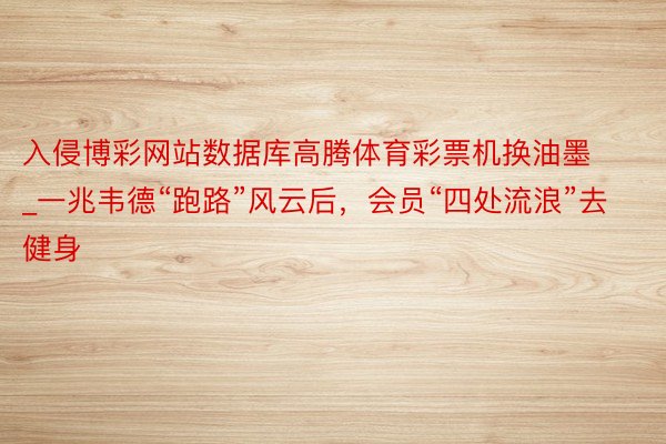 入侵博彩网站数据库高腾体育彩票机换油墨_一兆韦德“跑路”风云后，会员“四处流浪”去健身