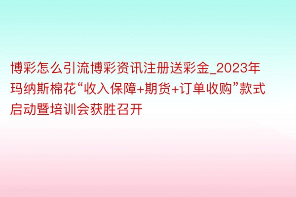 博彩怎么引流博彩资讯注册送彩金_2023年玛纳斯棉花“收入保障+期货+订单收购”款式启动暨培训会获胜召开