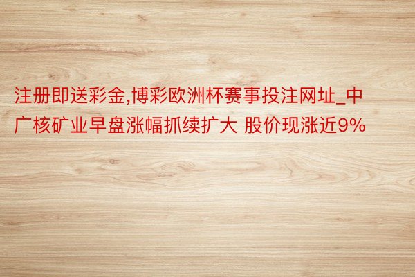 注册即送彩金,博彩欧洲杯赛事投注网址_中广核矿业早盘涨幅抓续扩大 股价现涨近9%