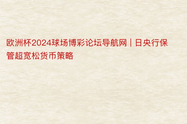 欧洲杯2024球场博彩论坛导航网 | 日央行保管超宽松货币策略