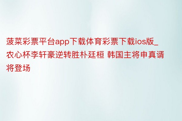 菠菜彩票平台app下载体育彩票下载ios版_农心杯李轩豪逆转胜朴廷桓 韩国主将申真谞将登场