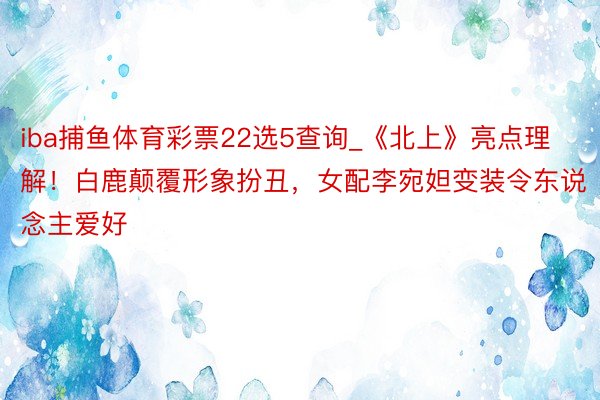 iba捕鱼体育彩票22选5查询_《北上》亮点理解！白鹿颠覆形象扮丑，女配李宛妲变装令东说念主爱好