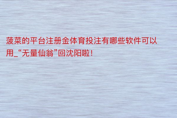 菠菜的平台注册金体育投注有哪些软件可以用_“无量仙翁”回沈阳啦！