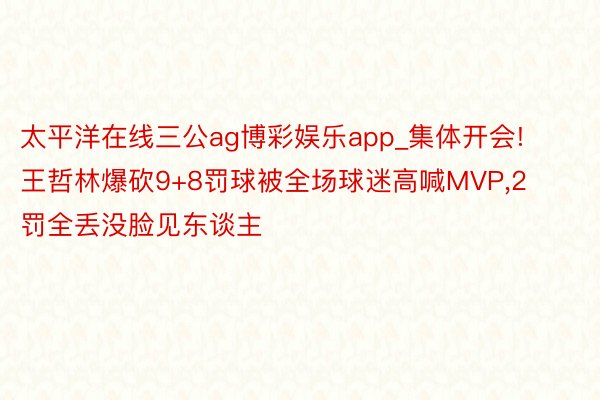 太平洋在线三公ag博彩娱乐app_集体开会!王哲林爆砍9+8罚球被全场球迷高喊MVP,2罚全丢没脸见东谈主