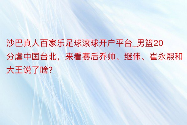 沙巴真人百家乐足球滚球开户平台_男篮20分虐中国台北，来看赛后乔帅、继伟、崔永熙和大王说了啥？